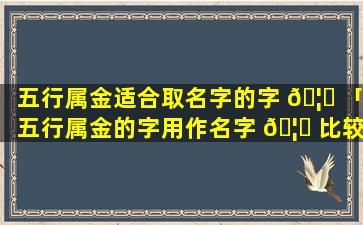 五行属金适合取名字的字 🦁 「五行属金的字用作名字 🦊 比较好的」